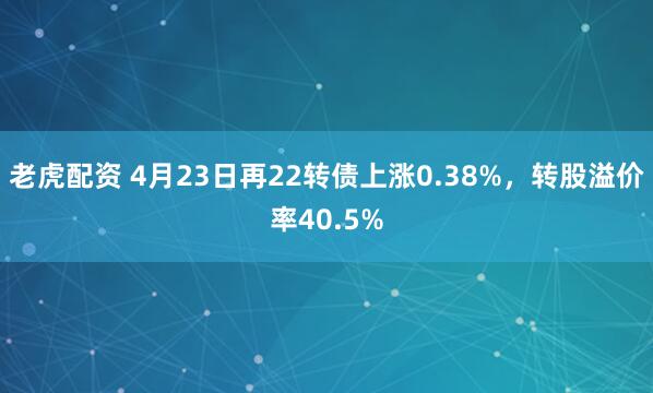 老虎配资 4月23日再22转债上涨0.38%，转股溢价率40.5%