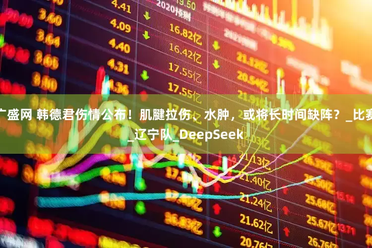广盛网 韩德君伤情公布！肌腱拉伤、水肿，或将长时间缺阵？_比赛_辽宁队_DeepSeek