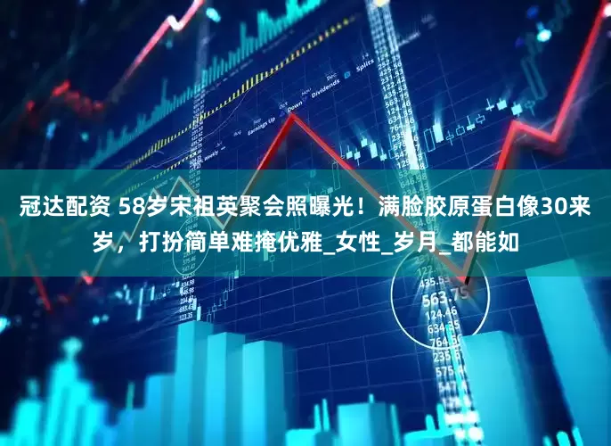 冠达配资 58岁宋祖英聚会照曝光！满脸胶原蛋白像30来岁，打扮简单难掩优雅_女性_岁月_都能如