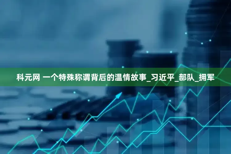 科元网 一个特殊称谓背后的温情故事_习近平_部队_拥军
