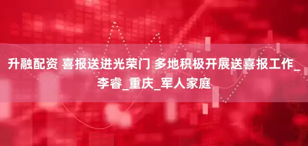 升融配资 喜报送进光荣门 多地积极开展送喜报工作_李睿_重庆_军人家庭