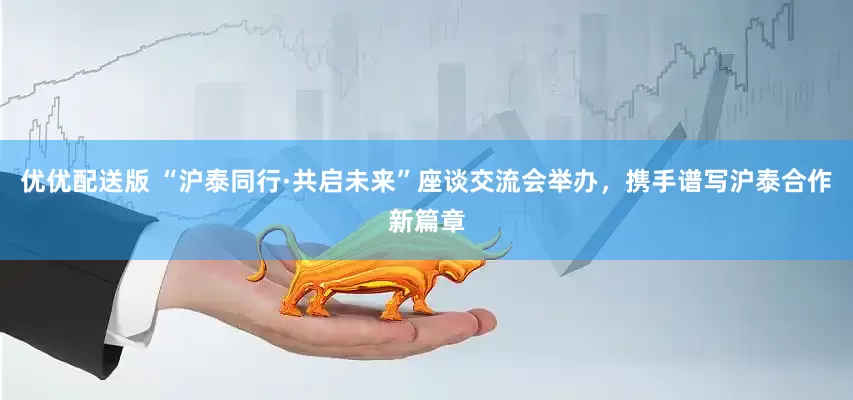 优优配送版 “沪泰同行·共启未来”座谈交流会举办，携手谱写沪泰合作新篇章