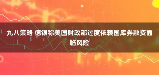 九八策略 德银称美国财政部过度依赖国库券融资面临风险