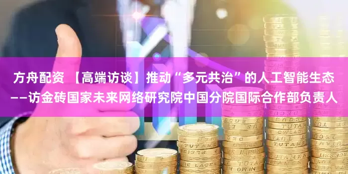 方舟配资 【高端访谈】推动“多元共治”的人工智能生态——访金砖国家未来网络研究院中国分院国际合作部负责人