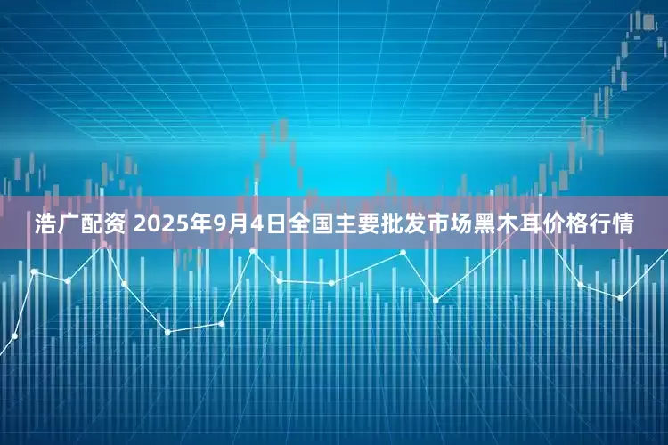 浩广配资 2025年9月4日全国主要批发市场黑木耳价格行情
