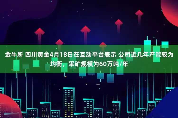 金牛所 四川黄金4月18日在互动平台表示 公司近几年产能较为均衡，采矿规模为60万吨/年