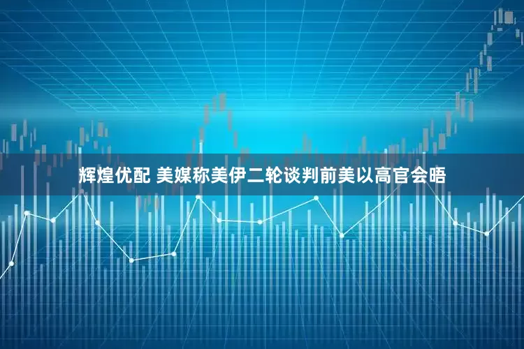 辉煌优配 美媒称美伊二轮谈判前美以高官会晤