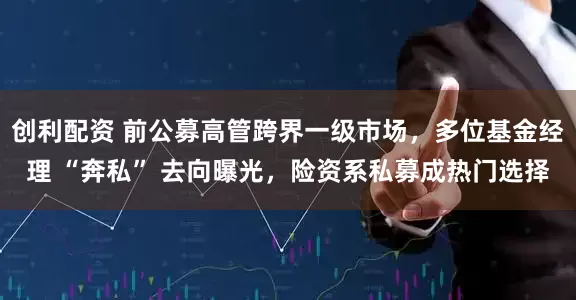 创利配资 前公募高管跨界一级市场，多位基金经理 “奔私” 去向曝光，险资系私募成热门选择