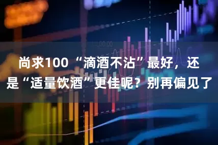 尚求100 “滴酒不沾”最好，还是“适量饮酒”更佳呢？别再偏见了