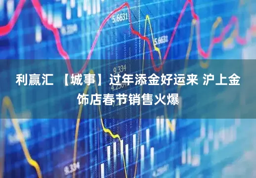 利赢汇 【城事】过年添金好运来 沪上金饰店春节销售火爆