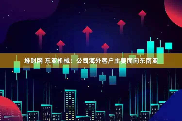 堆财网 东亚机械：公司海外客户主要面向东南亚