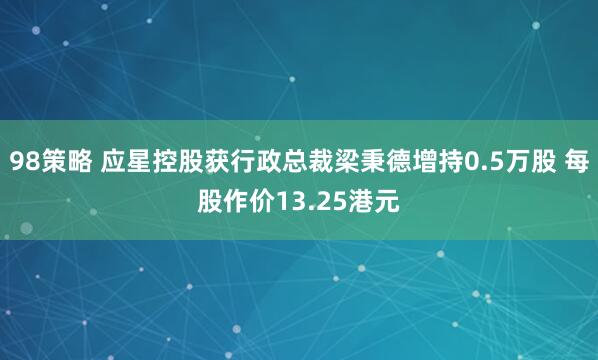 98策略 应星控股获行政总裁梁秉德增持0.5万股 每股作价13.25港元