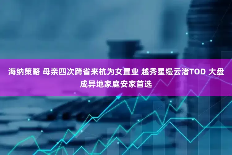 海纳策略 母亲四次跨省来杭为女置业 越秀星缦云渚TOD 大盘成异地家庭安家首选